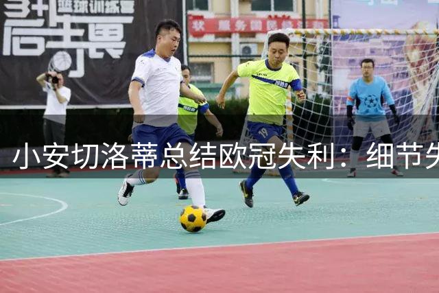 小安切洛蒂总结欧冠失利：细节失误酿成苦果
