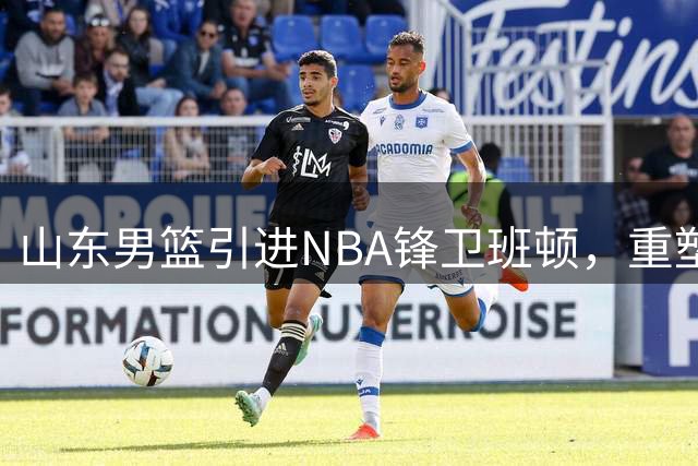 山东男篮引进NBA锋卫班顿，重塑战术体系
