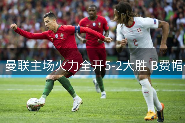 曼联主场火力全开5-2大胜 B费帽子戏法闪耀梦剧场