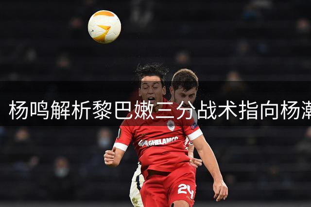 杨鸣解析黎巴嫩三分战术指向杨瀚森防守漏洞